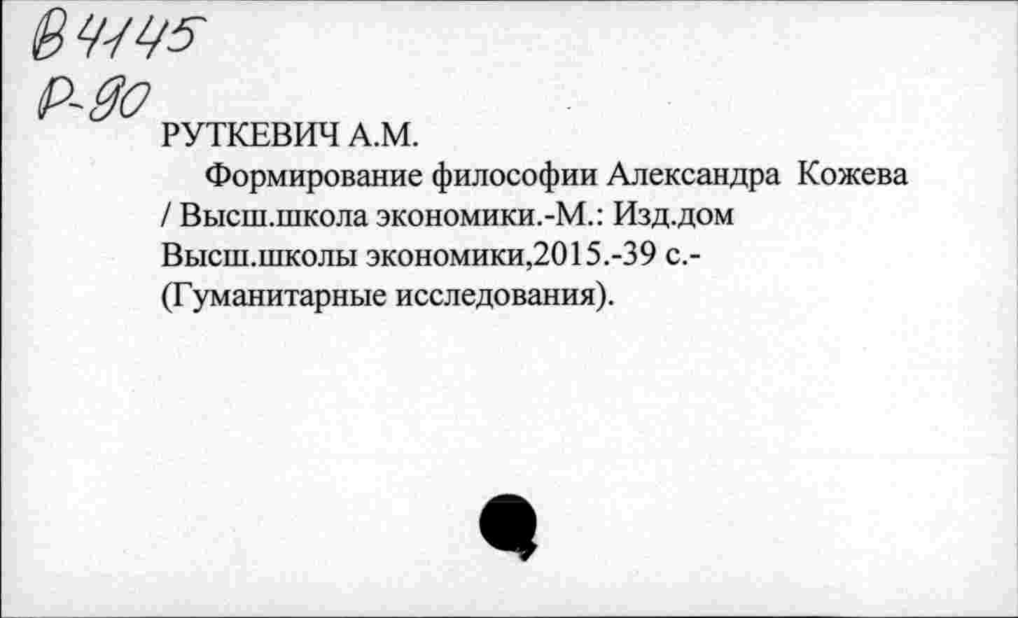 ﻿РУТКЕВИЧ А.М.
Формирование философии Александра Кожева / Высш.школа экономики.-М.: Изд.дом Высш.школы экономики,2015.-39 с.-(Гуманитарные исследования).